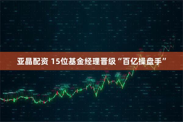 亚晶配资 15位基金经理晋级“百亿操盘手”