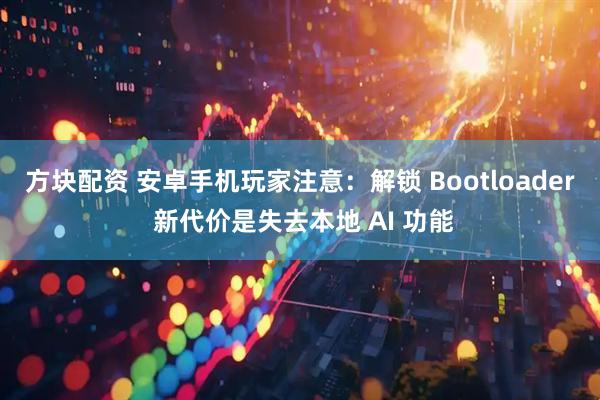 方块配资 安卓手机玩家注意：解锁 Bootloader 新代价是失去本地 AI 功能