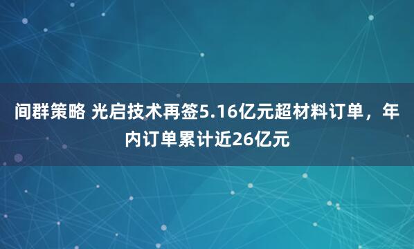 间群策略 光启技术再签5.16亿元超材料订单，年内订单累计近26亿元