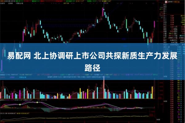 易配网 北上协调研上市公司共探新质生产力发展路径