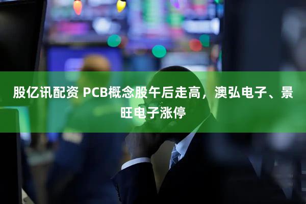 股亿讯配资 PCB概念股午后走高，澳弘电子、景旺电子涨停