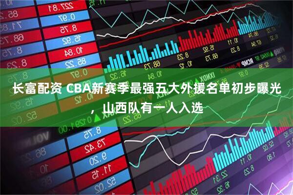 长富配资 CBA新赛季最强五大外援名单初步曝光，山西队有一人入选