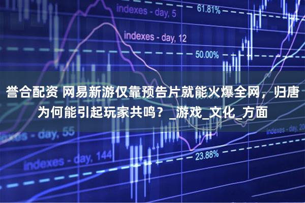 誉合配资 网易新游仅靠预告片就能火爆全网，归唐为何能引起玩家共鸣？_游戏_文化_方面