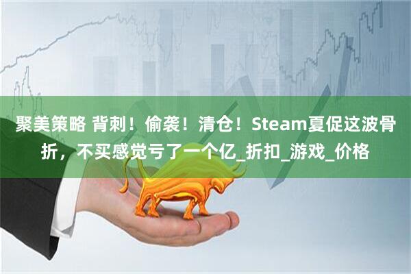 聚美策略 背刺！偷袭！清仓！Steam夏促这波骨折，不买感觉亏了一个亿_折扣_游戏_价格